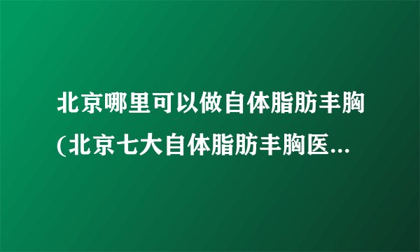北京哪里可以做自体脂肪丰胸(北京七大自体脂肪丰胸医院排名)