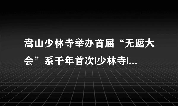 嵩山少林寺举办首届“无遮大会”系千年首次|少林寺|嵩山少林寺|大众_飞外新闻