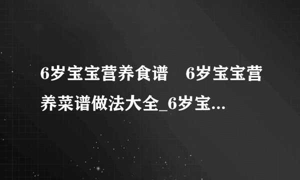 6岁宝宝营养食谱	6岁宝宝营养菜谱做法大全_6岁宝宝营养食谱有哪些