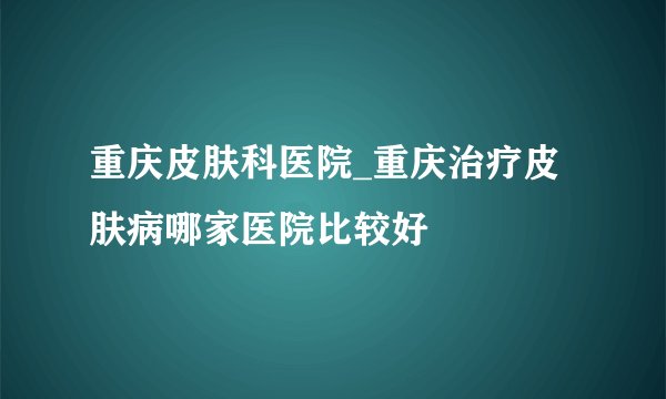重庆皮肤科医院_重庆治疗皮肤病哪家医院比较好