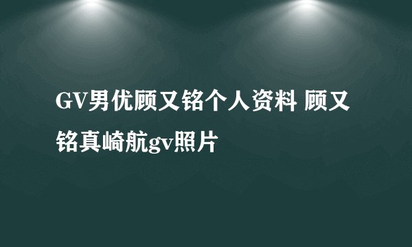 GV男优顾又铭个人资料 顾又铭真崎航gv照片
