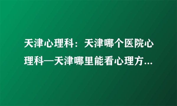 天津心理科：天津哪个医院心理科—天津哪里能看心理方面的疾病