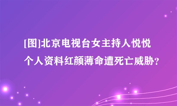 [图]北京电视台女主持人悦悦个人资料红颜薄命遭死亡威胁？