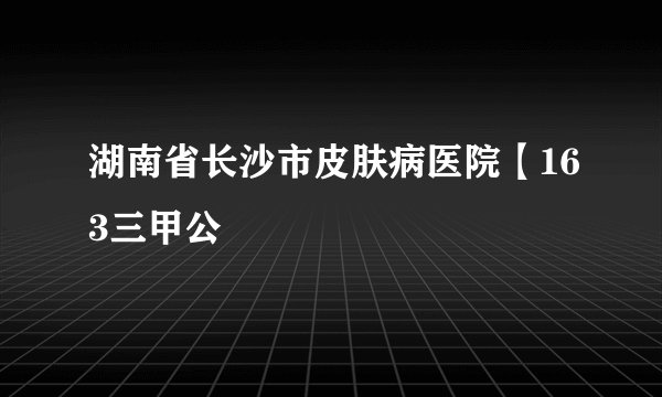 湖南省长沙市皮肤病医院【163三甲公