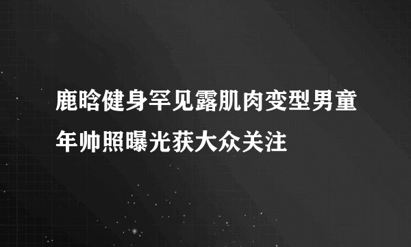 鹿晗健身罕见露肌肉变型男童年帅照曝光获大众关注