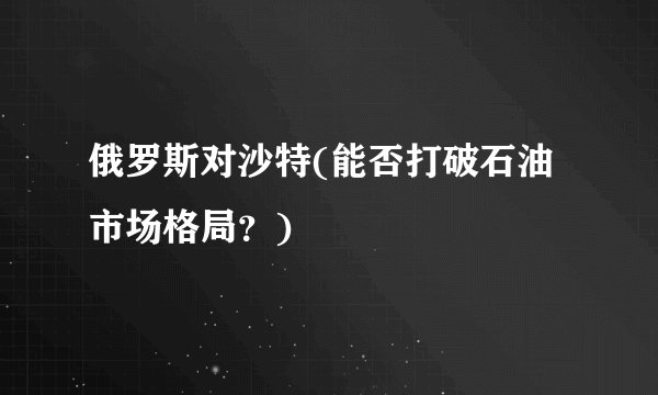 俄罗斯对沙特(能否打破石油市场格局？)