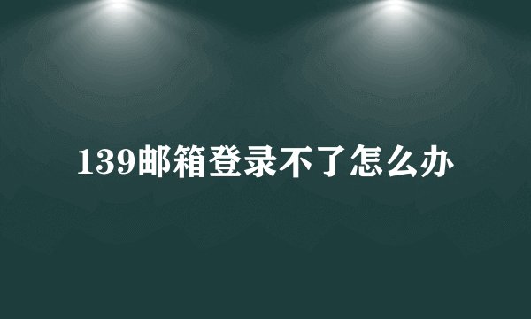 139邮箱登录不了怎么办