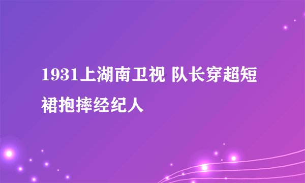 1931上湖南卫视 队长穿超短裙抱摔经纪人