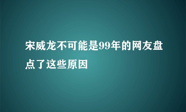宋威龙不可能是99年的网友盘点了这些原因