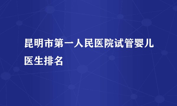 昆明市第一人民医院试管婴儿医生排名