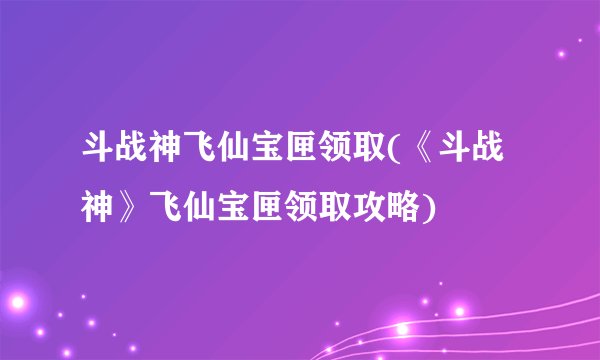 斗战神飞仙宝匣领取(《斗战神》飞仙宝匣领取攻略)