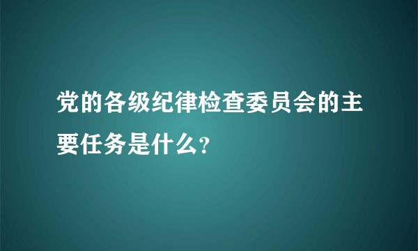 党的各级纪律检查委员会的主要任务是什么？