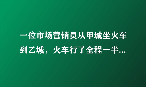 一位市场营销员从甲城坐火车到乙城，火车行了全程一半时，营销员睡着了，他醒来时看了看路标，发现剩下的