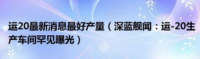 运20最新消息最好产量（深蓝舰闻：运-20生产车间罕见曝光）