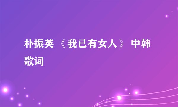 朴振英 《我已有女人》 中韩歌词