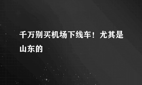 千万别买机场下线车！尤其是山东的