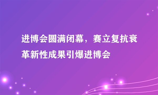 进博会圆满闭幕，赛立复抗衰革新性成果引爆进博会
