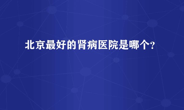 北京最好的肾病医院是哪个？