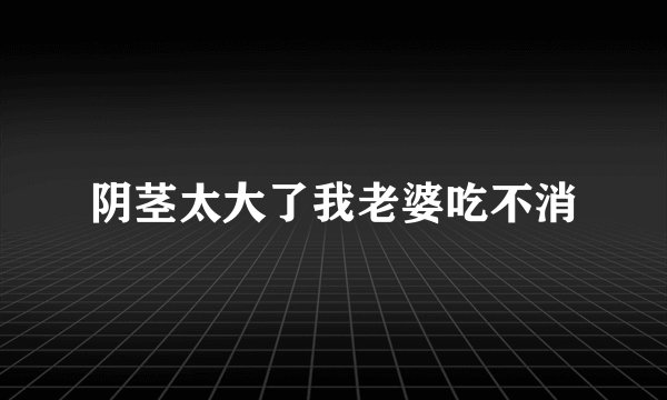 阴茎太大了我老婆吃不消