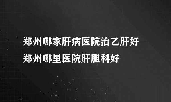 郑州哪家肝病医院治乙肝好 郑州哪里医院肝胆科好