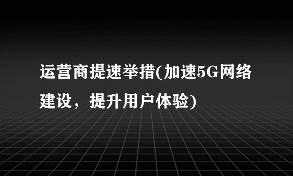 运营商提速举措(加速5G网络建设，提升用户体验)