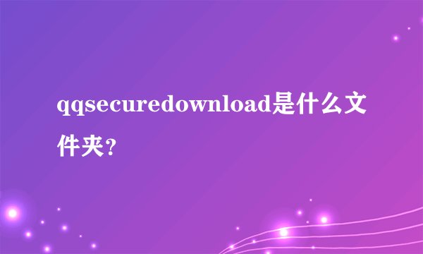 qqsecuredownload是什么文件夹?