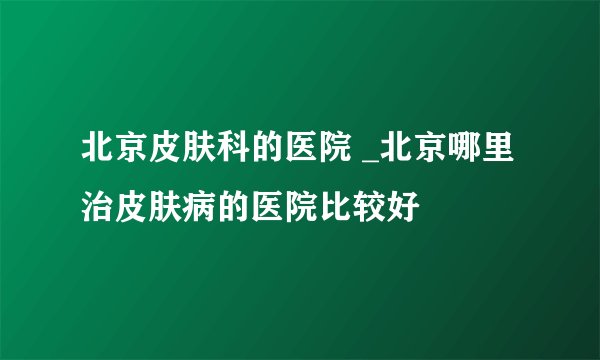 北京皮肤科的医院 _北京哪里治皮肤病的医院比较好
