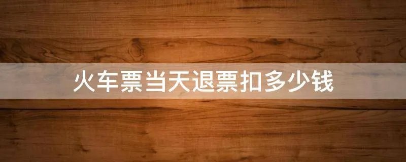 火车票当天退票扣多少钱