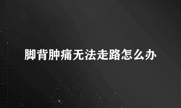 脚背肿痛无法走路怎么办