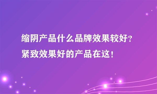 缩阴产品什么品牌效果较好？紧致效果好的产品在这！