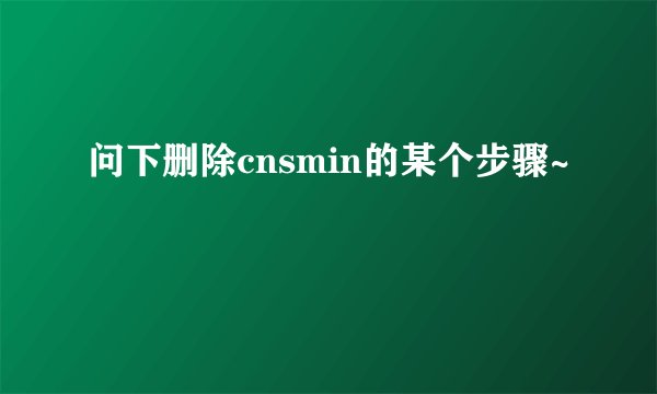 问下删除cnsmin的某个步骤~