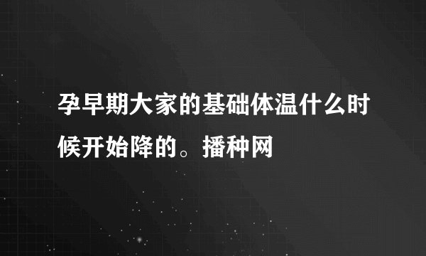 孕早期大家的基础体温什么时候开始降的。播种网