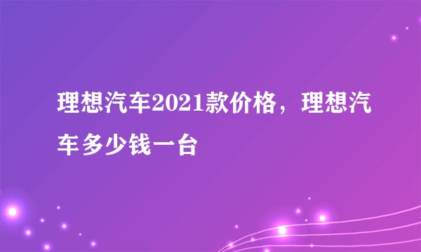 理想汽车2021款价格，理想汽车多少钱一台