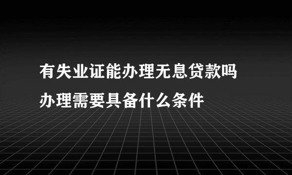 有失业证能办理无息贷款吗 办理需要具备什么条件