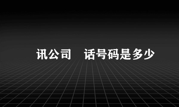 騰讯公司電话号码是多少