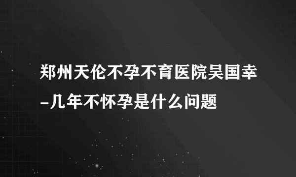 郑州天伦不孕不育医院吴国幸-几年不怀孕是什么问题