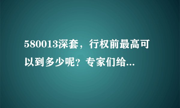 580013深套，行权前最高可以到多少呢？专家们给个建议吧！谢谢