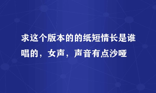 求这个版本的的纸短情长是谁唱的，女声，声音有点沙哑