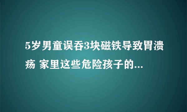 5岁男童误吞3块磁铁导致胃溃疡 家里这些危险孩子的物品你了解吗