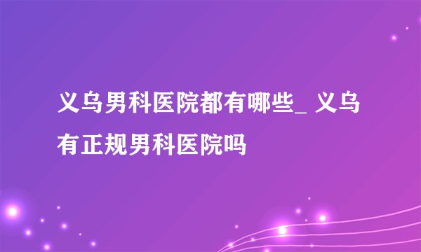 义乌男科医院都有哪些_ 义乌有正规男科医院吗