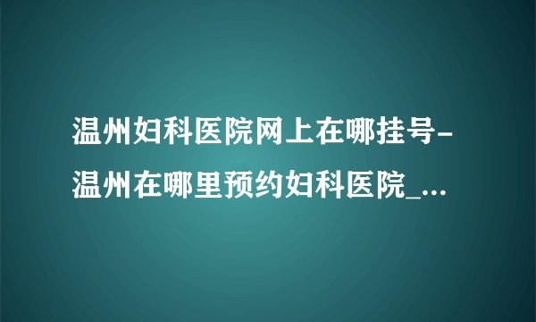 温州妇科医院网上在哪挂号-温州在哪里预约妇科医院_温州五马医院