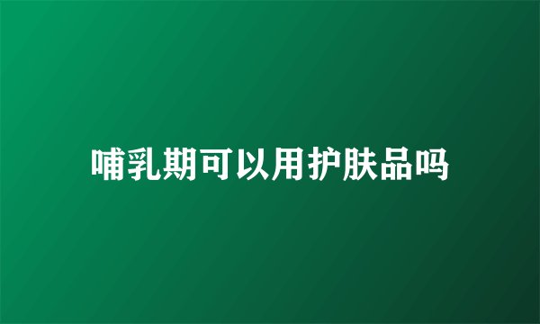 哺乳期可以用护肤品吗