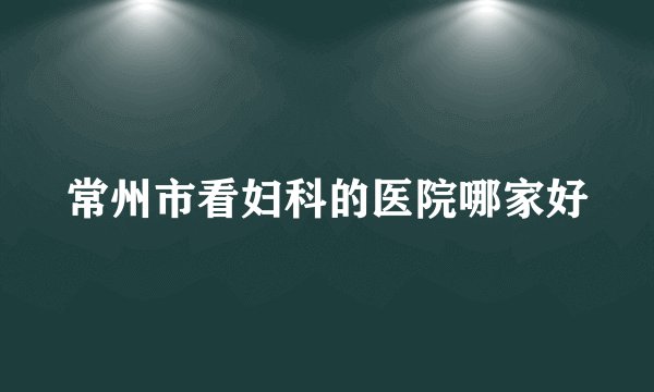 常州市看妇科的医院哪家好
