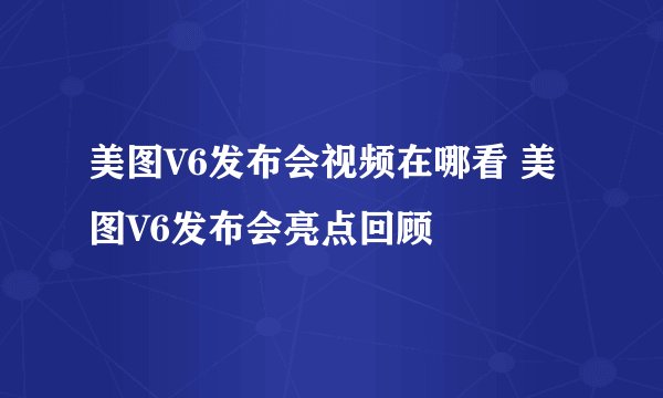 美图V6发布会视频在哪看 美图V6发布会亮点回顾