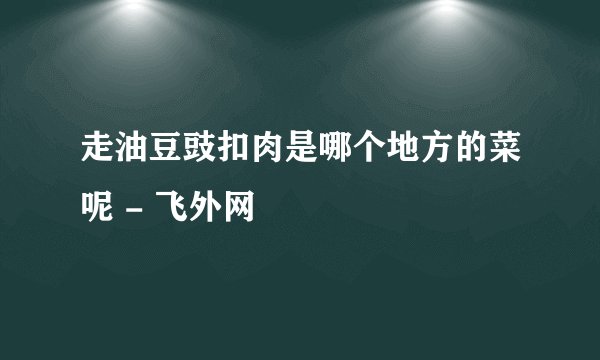 走油豆豉扣肉是哪个地方的菜呢 - 飞外网