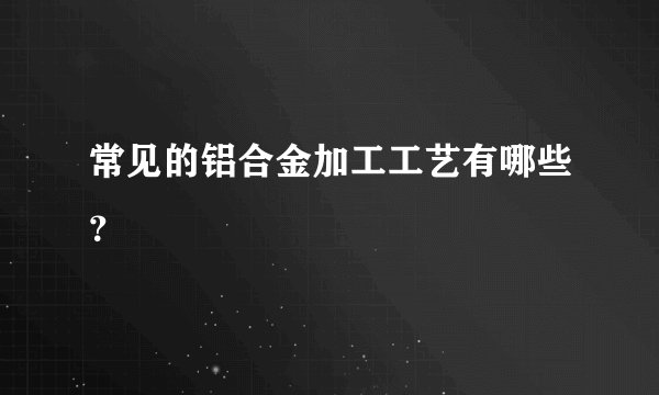 常见的铝合金加工工艺有哪些？