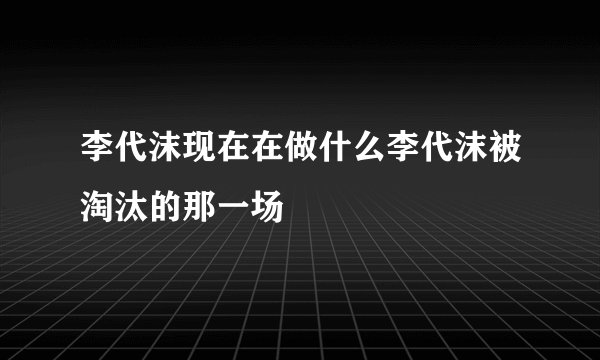 李代沫现在在做什么李代沫被淘汰的那一场