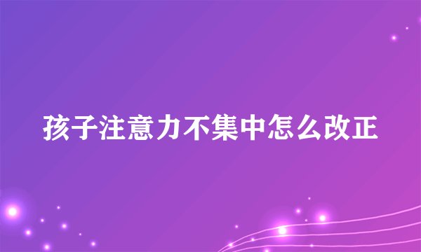 孩子注意力不集中怎么改正