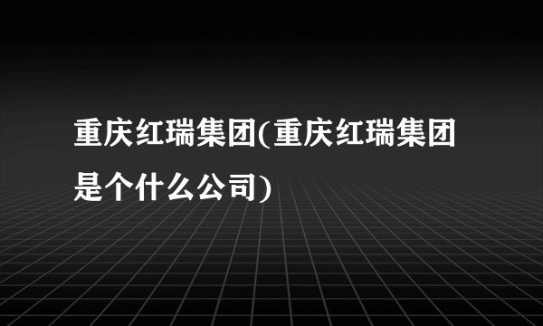 重庆红瑞集团(重庆红瑞集团是个什么公司)