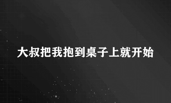 大叔把我抱到桌子上就开始